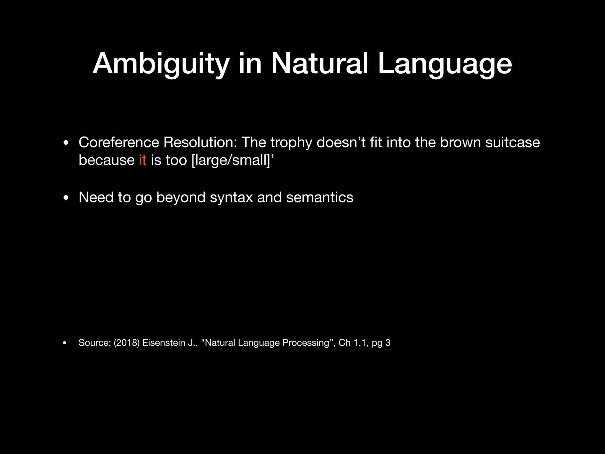 Ambiguity in Natural Language
• Coreference Resolution: The trophy doesn’t fit into the brown suitcase
because it is too [large/small]’

• Need to go beyond syntax and semantics

• Source: (2018) Eisenstein J., "Natural Language Processing”, Ch 1.1, pg 3
 