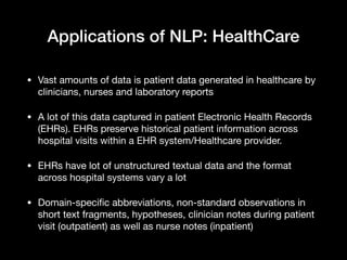 Applications of NLP: HealthCare
• Vast amounts of data is patient data generated in healthcare by
clinicians, nurses and laboratory reports

• A lot of this data captured in patient Electronic Health Records
(EHRs). EHRs preserve historical patient information across
hospital visits within a EHR system/Healthcare provider.

• EHRs have lot of unstructured textual data and the format
across hospital systems vary a lot

• Domain-specific abbreviations, non-standard observations in
short text fragments, hypotheses, clinician notes during patient
visit (outpatient) as well as nurse notes (inpatient)
 