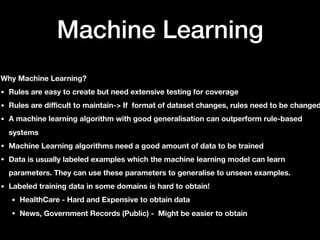 Machine Learning
Why Machine Learning?
• Rules are easy to create but need extensive testing for coverage
• Rules are difficult to maintain-> If format of dataset changes, rules need to be changed
• A machine learning algorithm with good generalisation can outperform rule-based
systems
• Machine Learning algorithms need a good amount of data to be trained
• Data is usually labeled examples which the machine learning model can learn
parameters. They can use these parameters to generalise to unseen examples.
• Labeled training data in some domains is hard to obtain!
• HealthCare - Hard and Expensive to obtain data
• News, Government Records (Public) - Might be easier to obtain
 