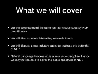 What we will cover
• We will cover some of the common techniques used by NLP
practitioners

• We will discuss some interesting research trends

• We will discuss a few industry cases to illustrate the potential
of NLP

• Natural Language Processing is a very wide discipline. Hence,
we may not be able to cover the entire spectrum of NLP.
 