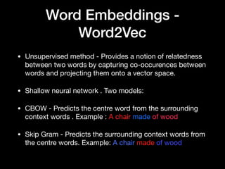 Word Embeddings -
Word2Vec
• Unsupervised method - Provides a notion of relatedness
between two words by capturing co-occurences between
words and projecting them onto a vector space.

• Shallow neural network . Two models:

• CBOW - Predicts the centre word from the surrounding
context words . Example : A chair made of wood

• Skip Gram - Predicts the surrounding context words from
the centre words. Example: A chair made of wood
 