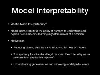 Model Interpretability
• What is Model Interpretability?

• Model interpretability is the ability of humans to understand and
explain how a machine learning algorithm arrives at a decision.

• Motivations

• Reducing training data bias and improving fairness of models

• Transparency for ethical and legal reasons . Example: Why was a
person’s loan application rejected?

• Understanding generalisation and improving model performance
 