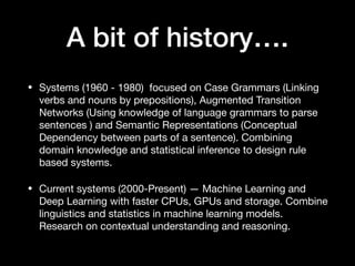 A bit of history….
• Systems (1960 - 1980) focused on Case Grammars (Linking
verbs and nouns by prepositions), Augmented Transition
Networks (Using knowledge of language grammars to parse
sentences ) and Semantic Representations (Conceptual
Dependency between parts of a sentence). Combining
domain knowledge and statistical inference to design rule
based systems. 

• Current systems (2000-Present) — Machine Learning and
Deep Learning with faster CPUs, GPUs and storage. Combine
linguistics and statistics in machine learning models.
Research on contextual understanding and reasoning.
 