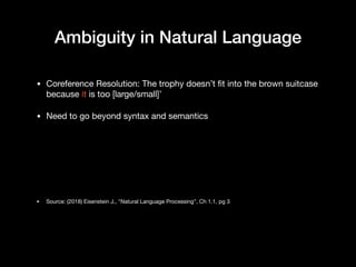 Ambiguity in Natural Language
• Coreference Resolution: The trophy doesn’t fit into the brown suitcase
because it is too [large/small]’

• Need to go beyond syntax and semantics

• Source: (2018) Eisenstein J., "Natural Language Processing”, Ch 1.1, pg 3
 