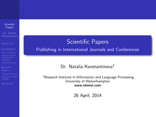 Scientiﬁc
Papers
Dr. Natalia
Konstantinova
About me
Introduction
Why? Where?
Impact factors
and quartile
rankings
Review process
Research
Papers
Typical structure
Structure: More
Details
Questions?
Scientiﬁc Papers
Publishing in International Journals and Conferences
Dr. Natalia Konstantinova1
1Research Institute in Information and Language Processing
University of Wolverhampton
www.nkonst.com
26 April, 2014
 