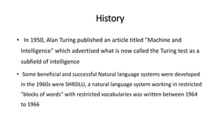History
• In 1950, Alan Turing published an article titled "Machine and
Intelligence" which advertised what is now called the Turing test as a
subfield of intelligence
• Some beneficial and successful Natural language systems were developed
in the 1960s were SHRDLU, a natural language system working in restricted
"blocks of words" with restricted vocabularies was written between 1964
to 1966
 