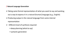 2 Natural Language Generation
Taking some formal representation of what you want to say and working
out a way to express it in a natural (human) language (e.g., English)
Producing output in the natural language from some internal
representation
 Different level of synthesis required
• deep planning (what to say)
• syntactic generation
 