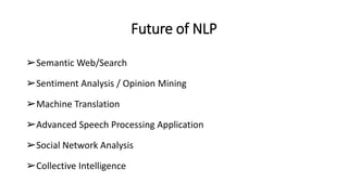 Future of NLP
➢Semantic Web/Search
➢Sentiment Analysis / Opinion Mining
➢Machine Translation
➢Advanced Speech Processing Application
➢Social Network Analysis
➢Collective Intelligence
 