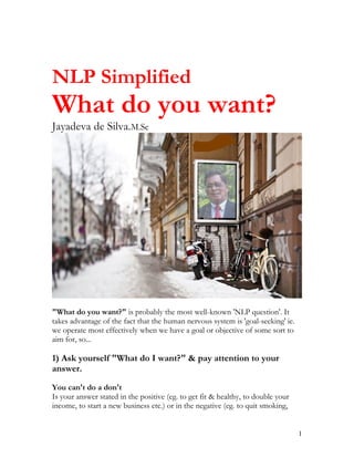 NLP Simplified
What do you want?
Jayadeva de Silva.M.Sc




"What do you want?" is probably the most well-known 'NLP question'. It
takes advantage of the fact that the human nervous system is 'goal-seeking' ie.
we operate most effectively when we have a goal or objective of some sort to
aim for, so...

1) Ask yourself "What do I want?" & pay attention to your
answer.

You can't do a don't
Is your answer stated in the positive (eg. to get fit & healthy, to double your
income, to start a new business etc.) or in the negative (eg. to quit smoking,


                                                                                  1
 