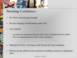 Presentation by : Rahul Jain
Boosting Confidence –
• Do believe you are good enough
• Practice imaging yourself doing a task well
• Ask yourself –
– Are there any occasion in the past when I was a confident decision maker?
– Have I examined the areas where I lack confidence?
• Maintain a Positive self image in the Present & Future situations
• Practice giving effective and constructive feedback, praise & complement
team.
 