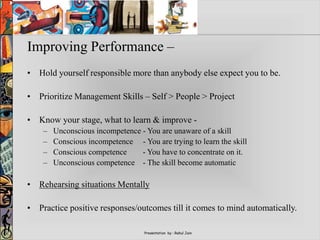 Presentation by : Rahul Jain
Improving Performance –
• Hold yourself responsible more than anybody else expect you to be.
• Prioritize Management Skills – Self > People > Project
• Know your stage, what to learn & improve -
– Unconscious incompetence - You are unaware of a skill
– Conscious incompetence - You are trying to learn the skill
– Conscious competence - You have to concentrate on it.
– Unconscious competence - The skill become automatic
• Rehearsing situations Mentally
• Practice positive responses/outcomes till it comes to mind automatically.
 