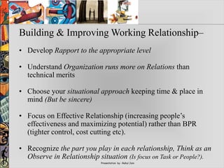 Presentation by : Rahul Jain
Building & Improving Working Relationship–
• Develop Rapport to the appropriate level
• Understand Organization runs more on Relations than
technical merits
• Choose your situational approach keeping time & place in
mind (But be sincere)
• Focus on Effective Relationship (increasing people’s
effectiveness and maximizing potential) rather than BPR
(tighter control, cost cutting etc).
• Recognize the part you play in each relationship, Think as an
Observe in Relationship situation (Is focus on Task or People?).
 