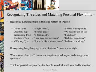 Presentation by : Rahul Jain
Recognizing The clues and Matching Personal Flexibility -
• Recognize Language type & thinking pattern of People
– Visual Type - “Bright Ideas” , “See the whole picture”
– Auditory Type - “Sounds good”, “We need to talk on this”
– Kinesthetic Type - “It feels good”, “I am tired”
– Gustatory Type - “I can taste the successes” “Its bitter experience”
– Olfactory Type - “It smells like a winner to me” “Problem is stinking”
• Recognizing body language clues of others & match your style
• Watch as an observer “How other people respond to you and change your
approach”
• Think of possible approaches for People you deal, until you find best option.
 