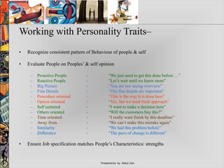 Presentation by : Rahul Jain
Working with Personality Traits–
• Recognize consistent pattern of Behaviour of people & self
• Evaluate People on Peoples’ & self opinion
– Proactive People - “We just need to get this done before …”
– Reactive People - “Let’s wait until we know more”
– Big Picture - “You are not seeing overview”
– Fine Details - “The fine details are important”
– Procedure oriented - “This is the way it is done here”
– Option oriented - “Yes, but we need fresh approach”
– Self centered - “I want to make a decision here”
– Others oriented - “Will the customers buy this?”
– Time oriented - “I really want finish by this deadline”
– Away from - “We can’t make this mistake again”
– Similarity - “We had this problem before”
– Difference - “The pace of change is different”
• Ensure Job specification matches People’s Characteristics/ strengths
 