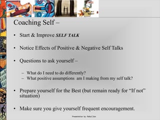 Presentation by : Rahul Jain
Coaching Self –
• Start & Improve SELF TALK
• Notice Effects of Positive & Negative Self Talks
• Questions to ask yourself –
– What do I need to do differently?
– What positive assumptions am I making from my self talk?
• Prepare yourself for the Best (but remain ready for “If not”
situation)
• Make sure you give yourself frequent encouragement.
 