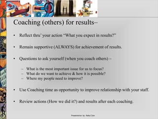 Presentation by : Rahul Jain
Coaching (others) for results–
• Reflect thru’ your action “What you expect in results?”
• Remain supportive (ALWAYS) for achievement of results.
• Questions to ask yourself (when you coach others) –
– What is the most important issue for us to focus?
– What do we want to achieve & how it is possible?
– Where my people need to improve?
• Use Coaching time as opportunity to improve relationship with your staff.
• Review actions (How we did it?) and results after each coaching.
 