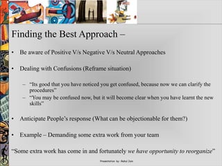 Presentation by : Rahul Jain
Finding the Best Approach –
• Be aware of Positive V/s Negative V/s Neutral Approaches
• Dealing with Confusions (Reframe situation)
– “Its good that you have noticed you get confused, because now we can clarify the
procedures”
– “You may be confused now, but it will become clear when you have learnt the new
skills”
• Anticipate People’s response (What can be objectionable for them?)
• Example – Demanding some extra work from your team
“Some extra work has come in and fortunately we have opportunity to reorganize”
 