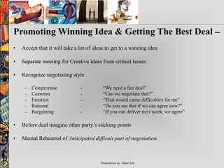 Presentation by : Rahul Jain
Promoting Winning Idea & Getting The Best Deal –
• Accept that it will take a lot of ideas to get to a winning idea
• Separate meeting for Creative ideas from critical issues
• Recognize negotiating style
– Compromise - “We need a fair deal”
– Coercion - “Can we negotiate that?”
– Emotion - “That would cause difficulties for me”
– Rational - “Do you see that if we can agree now?”
– Bargaining - “If you can deliver next week, we agree”
• Before deal imagine other party’s sticking points
• Mental Rehearsal of Anticipated difficult part of negotiation.
 