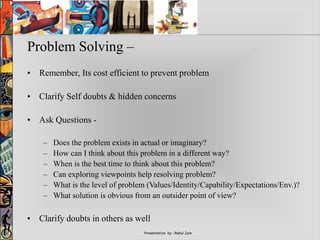 Presentation by : Rahul Jain
Problem Solving –
• Remember, Its cost efficient to prevent problem
• Clarify Self doubts & hidden concerns
• Ask Questions -
– Does the problem exists in actual or imaginary?
– How can I think about this problem in a different way?
– When is the best time to think about this problem?
– Can exploring viewpoints help resolving problem?
– What is the level of problem (Values/Identity/Capability/Expectations/Env.)?
– What solution is obvious from an outsider point of view?
• Clarify doubts in others as well
 