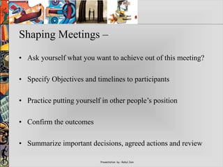 Presentation by : Rahul Jain
Shaping Meetings –
• Ask yourself what you want to achieve out of this meeting?
• Specify Objectives and timelines to participants
• Practice putting yourself in other people’s position
• Confirm the outcomes
• Summarize important decisions, agreed actions and review
 