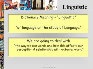 Presentation by : Rahul Jain
Dictionary Meaning – “Linguistic”
“of language or the study of Language”
Linguistic
We are going to deal with
“the way we use words and how this affects our
perception & relationship with external world”
 