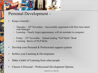 Presentation by : Rahul Jain
Personal Development –
• Keep a Journal –
– Thursday – 24th November – Successfully negotiated with flexi-time detail
with Manager
– Learning – Nearly forgot appointment, will set reminder in computer.
– Friday – 25th November – Started reading “NLP Skills” Book
– Learning –Basics of NLP Skills
• Develop your Personal & Professional support systems
• Reflect your Learning & Development
• Make a habit of Learning from other people
• Choose A Personal – Professional Development Options
 