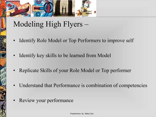 Presentation by : Rahul Jain
Modeling High Flyers –
• Identify Role Model or Top Performers to improve self
• Identify key skills to be learned from Model
• Replicate Skills of your Role Model or Top performer
• Understand that Performance is combination of competencies
• Review your performance
 