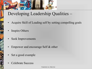 Presentation by : Rahul Jain
Developing Leadership Qualities –
• Acquire Skill of Leading self by setting compelling goals
• Inspire Others
• Seek Improvements
• Empower and encourage Self & other
• Set a good example
• Celebrate Success
 