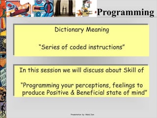 Presentation by : Rahul Jain
Dictionary Meaning
“Series of coded instructions”
Programming
In this session we will discuss about Skill of
“Programming your perceptions, feelings to
produce Positive & Beneficial state of mind”
 