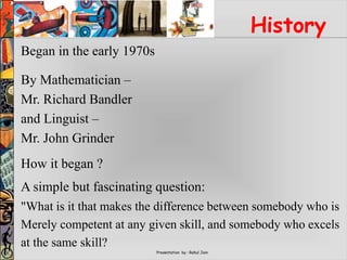 Presentation by : Rahul Jain
History
Began in the early 1970s
By Mathematician –
Mr. Richard Bandler
and Linguist –
Mr. John Grinder
How it began ?
A simple but fascinating question:
"What is it that makes the difference between somebody who is
Merely competent at any given skill, and somebody who excels
at the same skill?
 