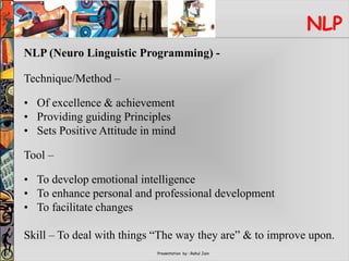 Presentation by : Rahul Jain
NLP
NLP (Neuro Linguistic Programming) -
Technique/Method –
• Of excellence & achievement
• Providing guiding Principles
• Sets Positive Attitude in mind
Tool –
• To develop emotional intelligence
• To enhance personal and professional development
• To facilitate changes
Skill – To deal with things “The way they are” & to improve upon.
 