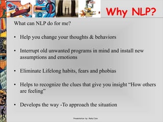 Presentation by : Rahul Jain
Why NLP?
What can NLP do for me?
• Help you change your thoughts & behaviors
• Interrupt old unwanted programs in mind and install new
assumptions and emotions
• Eliminate Lifelong habits, fears and phobias
• Helps to recognize the clues that give you insight “How others
are feeling”
• Develops the way -To approach the situation
 