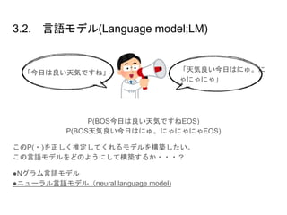 3.2. 言語モデル(Language model;LM)
P(BOS今日は良い天気ですねEOS)
P(BOS天気良い今日はにゅ。にゃにゃにゃEOS)
このP(・)を正しく推定してくれるモデルを構築したい。
この言語モデルをどのようにして構築するか・・・？
●Nグラム言語モデル
●ニューラル言語モデル（neural language model)
「天気良い今日はにゅ。に
ゃにゃにゃ」
「今日は良い天気ですね」
 