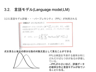 3.2. 言語モデル(Language model;LM)
3.2.5.言語モデル評価・・・パープレキシティ（PPL）が利用される
式を見ると後半の部分は負の対数尤度として見ることができる
PPLは単語を予測する確率分布に
どれだけばらつきがあるか評価し
ている。
→PPLが小さいほど、評価データ
の確率分布と言語モデルが似てい
ることになる。
 