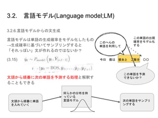3.2. 言語モデル(Language model;LM)
3.2.6.言語モデルからの文生成
言語モデルは単語の生成確率をモデル化したもの
→生成確率に基づいてサンプリングすると
「それっぽい」文が作れるのではないか？
(3.15)
文頭から順番に次の単語を予測する処理と解釈す
ることもできる
何らかの分布を持
っている
言語モデル文頭から順番に単語
を入れていく
次の単語をサンプリ
ングする
今日 僕は 彼女と ご飯を 〇〇
このへんの
単語を利用して
この単語の出現
確率をモデル化
する
この単語を予測
できないか？
 