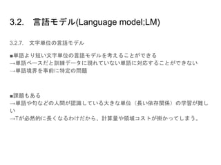 3.2. 言語モデル(Language model;LM)
3.2.7. 文字単位の言語モデル
■単語より短い文字単位の言語モデルを考えることができる
→単語ベースだと訓練データに現れていない単語に対応することができない
→単語境界を事前に特定の問題
■課題もある
→単語や句などの人間が認識している大きな単位（長い依存関係）の学習が難し
い
→Tが必然的に長くなるわけだから、計算量や領域コストが掛かってしまう。
 