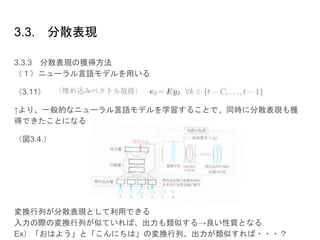 3.3. 分散表現
3.3.3 分散表現の獲得方法
（１）ニューラル言語モデルを用いる
（3.11）の式の一番上のみ
↑より、一般的なニューラル言語モデルを学習することで、同時に分散表現も獲
得できたことになる
（図3.4.）
変換行列が分散表現として利用できる
入力の際の変換行列が似ていれば、出力も類似する→良い性質となる
Ex）「おはよう」と「こんにちは」の変換行列、出力が類似すれば・・・？
 