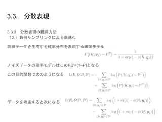3.3. 分散表現
3.3.3 分散表現の獲得方法
（３）負例サンプリングによる高速化
訓練データを生成する確率分布を表現する確率モデル
ノイズデータの確率モデルはこのPD’=(1−P)となる
この目的関数は次のようになる
データを考慮すると次になる
 