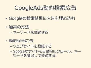 GoogleAds動的検索広告 
•Googleの検索結果に広告を埋め込む 
•通常の方法 
–キーワードを登録する 
•動的検索広告 
–ウェブサイトを登録する 
–Googleがサイトを自動的にクロール、キー ワードを抽出して登録する  