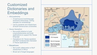 Customized
Dictionaries and
Embeddings
• AfroLeadership
• Crowd-source local language
sentiment dictionaries, writing
samples for embeddings…
• Led by students and researchers
at local Cameroonian universities
• Hausa Hackathon
• Non-profit initiative to build
corpus/dictionaries and build
applications to support the Hausa
language
• Hackathons for Hausa speakers
and NLP professionals interested
in Hausa applications
• Masakhane
• Non-profit collaboration of NLP
researchers in Africa
• Broad set of target languages
 
