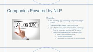 Companies Powered by NLP
• Mpuza Inc
• Job matching app connecting companies and job
seekers
• Powered by NLP-based matching engine
• Caveat of needing filters for extremism recruiting:
• Rwanda history and neighboring DRC violence
• Need to identify extremist recruitment job posts
• Name changes of extremist groups
• Concealed recruitment/threats…
• False positives for human rights and security positions
 