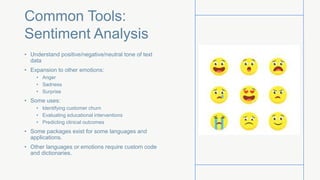 Common Tools:
Sentiment Analysis
• Understand positive/negative/neutral tone of text
data
• Expansion to other emotions:
• Anger
• Sadness
• Surprise
• Some uses:
• Identifying customer churn
• Evaluating educational interventions
• Predicting clinical outcomes
• Some packages exist for some languages and
applications.
• Other languages or emotions require custom code
and dictionaries.
 