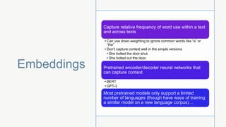Embeddings
Capture relative frequency of word use within a text
and across texts
• Can use down-weighting to ignore common words like “a” or
“the”
• Don’t capture context well in the simple versions
• She bolted the door shut.
• She bolted out the door.
Pretrained encoder/decoder neural networks that
can capture context
• BERT
• GPT-3
Most pretrained models only support a limited
number of languages (though have ways of training
a similar model on a new language corpus)…
 