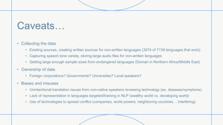 Caveats…
• Collecting the data
• Existing sources, creating written sources for non-written languages (3074 of 7139 languages that exist)
• Capturing speech tone variety, storing large audio files for non-written languages
• Getting large enough sample sizes from endangered languages (Domari in Northern Africa/Middle East)
• Ownership of data
• Foreign corporations? Governments? Universities? Local speakers?
• Biases and misuses
• Unintentional translation issues from non-native speakers reviewing technology (ex. diseases/symptoms)
• Lack of representation in languages targeted/training in NLP (wealthy world vs. developing world)
• Use of technologies to spread conflict (companies, world powers, neighboring countries… interfering)
 