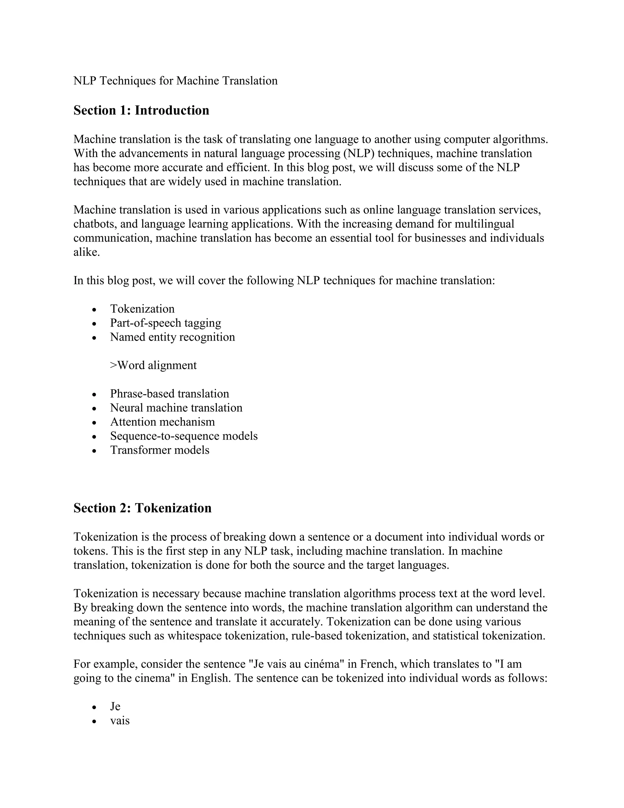 NLP Techniques for Machine Translation
Section 1: Introduction
Machine translation is the task of translating one language to another using computer algorithms.
With the advancements in natural language processing (NLP) techniques, machine translation
has become more accurate and efficient. In this blog post, we will discuss some of the NLP
techniques that are widely used in machine translation.
Machine translation is used in various applications such as online language translation services,
chatbots, and language learning applications. With the increasing demand for multilingual
communication, machine translation has become an essential tool for businesses and individuals
alike.
In this blog post, we will cover the following NLP techniques for machine translation:
 Tokenization
 Part-of-speech tagging
 Named entity recognition
>Word alignment
 Phrase-based translation
 Neural machine translation
 Attention mechanism
 Sequence-to-sequence models
 Transformer models
Section 2: Tokenization
Tokenization is the process of breaking down a sentence or a document into individual words or
tokens. This is the first step in any NLP task, including machine translation. In machine
translation, tokenization is done for both the source and the target languages.
Tokenization is necessary because machine translation algorithms process text at the word level.
By breaking down the sentence into words, the machine translation algorithm can understand the
meaning of the sentence and translate it accurately. Tokenization can be done using various
techniques such as whitespace tokenization, rule-based tokenization, and statistical tokenization.
For example, consider the sentence "Je vais au cinéma" in French, which translates to "I am
going to the cinema" in English. The sentence can be tokenized into individual words as follows:
 Je
 vais
 