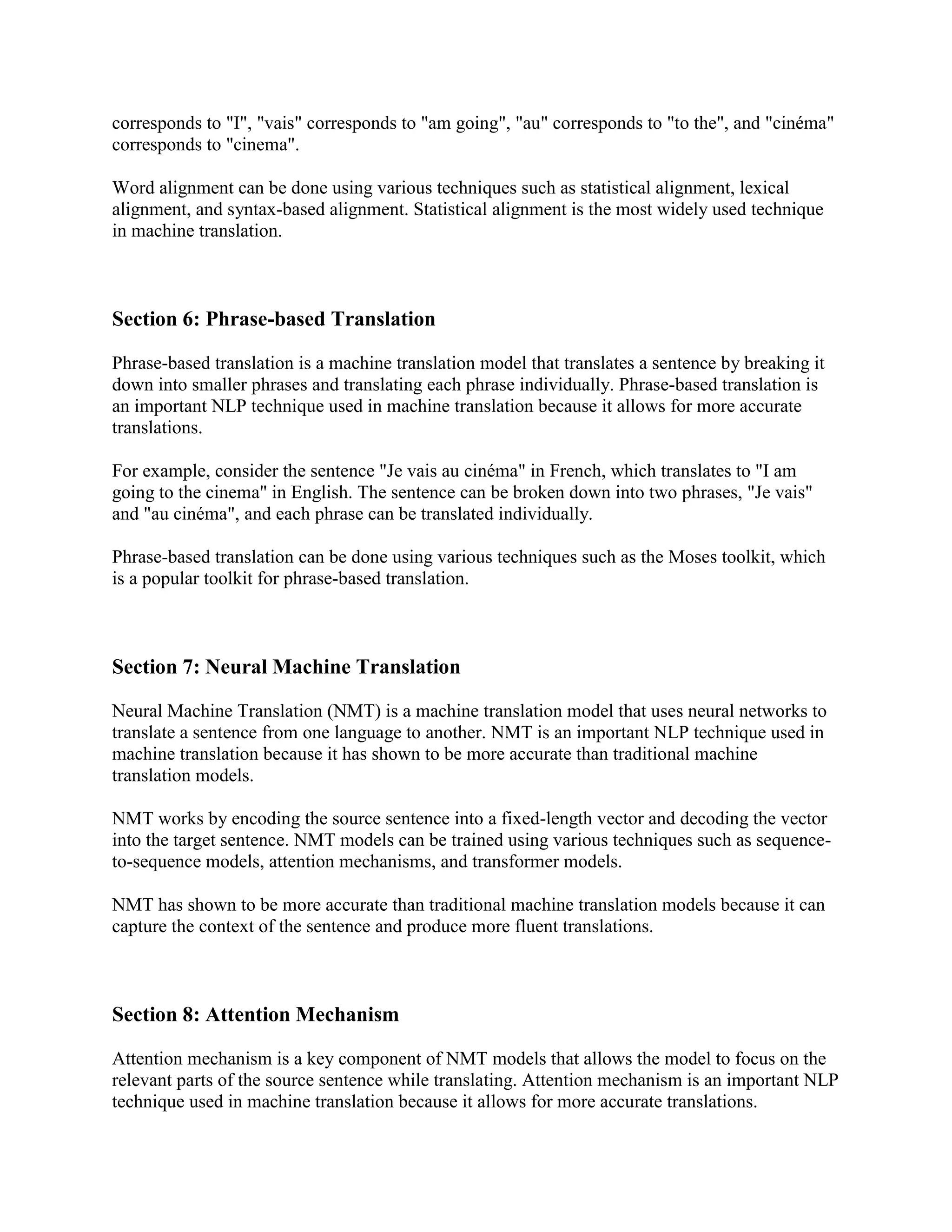corresponds to "I", "vais" corresponds to "am going", "au" corresponds to "to the", and "cinéma"
corresponds to "cinema".
Word alignment can be done using various techniques such as statistical alignment, lexical
alignment, and syntax-based alignment. Statistical alignment is the most widely used technique
in machine translation.
Section 6: Phrase-based Translation
Phrase-based translation is a machine translation model that translates a sentence by breaking it
down into smaller phrases and translating each phrase individually. Phrase-based translation is
an important NLP technique used in machine translation because it allows for more accurate
translations.
For example, consider the sentence "Je vais au cinéma" in French, which translates to "I am
going to the cinema" in English. The sentence can be broken down into two phrases, "Je vais"
and "au cinéma", and each phrase can be translated individually.
Phrase-based translation can be done using various techniques such as the Moses toolkit, which
is a popular toolkit for phrase-based translation.
Section 7: Neural Machine Translation
Neural Machine Translation (NMT) is a machine translation model that uses neural networks to
translate a sentence from one language to another. NMT is an important NLP technique used in
machine translation because it has shown to be more accurate than traditional machine
translation models.
NMT works by encoding the source sentence into a fixed-length vector and decoding the vector
into the target sentence. NMT models can be trained using various techniques such as sequence-
to-sequence models, attention mechanisms, and transformer models.
NMT has shown to be more accurate than traditional machine translation models because it can
capture the context of the sentence and produce more fluent translations.
Section 8: Attention Mechanism
Attention mechanism is a key component of NMT models that allows the model to focus on the
relevant parts of the source sentence while translating. Attention mechanism is an important NLP
technique used in machine translation because it allows for more accurate translations.
 