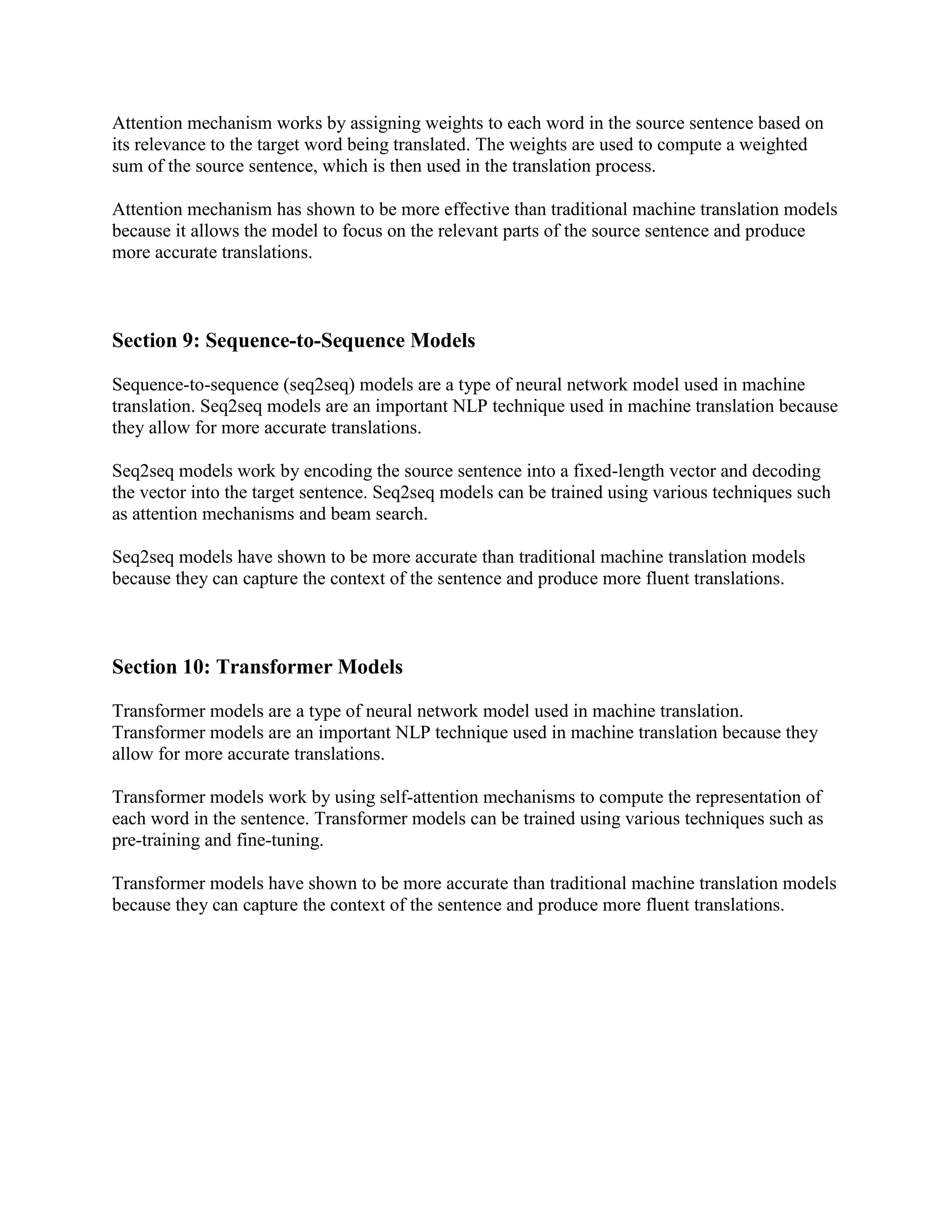 Attention mechanism works by assigning weights to each word in the source sentence based on
its relevance to the target word being translated. The weights are used to compute a weighted
sum of the source sentence, which is then used in the translation process.
Attention mechanism has shown to be more effective than traditional machine translation models
because it allows the model to focus on the relevant parts of the source sentence and produce
more accurate translations.
Section 9: Sequence-to-Sequence Models
Sequence-to-sequence (seq2seq) models are a type of neural network model used in machine
translation. Seq2seq models are an important NLP technique used in machine translation because
they allow for more accurate translations.
Seq2seq models work by encoding the source sentence into a fixed-length vector and decoding
the vector into the target sentence. Seq2seq models can be trained using various techniques such
as attention mechanisms and beam search.
Seq2seq models have shown to be more accurate than traditional machine translation models
because they can capture the context of the sentence and produce more fluent translations.
Section 10: Transformer Models
Transformer models are a type of neural network model used in machine translation.
Transformer models are an important NLP technique used in machine translation because they
allow for more accurate translations.
Transformer models work by using self-attention mechanisms to compute the representation of
each word in the sentence. Transformer models can be trained using various techniques such as
pre-training and fine-tuning.
Transformer models have shown to be more accurate than traditional machine translation models
because they can capture the context of the sentence and produce more fluent translations.
 