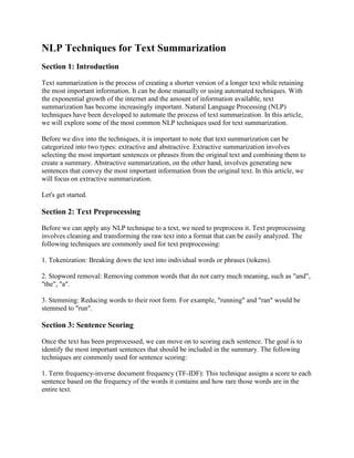 NLP Techniques for Text Summarization
Section 1: Introduction
Text summarization is the process of creating a shorter version of a longer text while retaining
the most important information. It can be done manually or using automated techniques. With
the exponential growth of the internet and the amount of information available, text
summarization has become increasingly important. Natural Language Processing (NLP)
techniques have been developed to automate the process of text summarization. In this article,
we will explore some of the most common NLP techniques used for text summarization.
Before we dive into the techniques, it is important to note that text summarization can be
categorized into two types: extractive and abstractive. Extractive summarization involves
selecting the most important sentences or phrases from the original text and combining them to
create a summary. Abstractive summarization, on the other hand, involves generating new
sentences that convey the most important information from the original text. In this article, we
will focus on extractive summarization.
Let's get started.
Section 2: Text Preprocessing
Before we can apply any NLP technique to a text, we need to preprocess it. Text preprocessing
involves cleaning and transforming the raw text into a format that can be easily analyzed. The
following techniques are commonly used for text preprocessing:
1. Tokenization: Breaking down the text into individual words or phrases (tokens).
2. Stopword removal: Removing common words that do not carry much meaning, such as "and",
"the", "a".
3. Stemming: Reducing words to their root form. For example, "running" and "ran" would be
stemmed to "run".
Section 3: Sentence Scoring
Once the text has been preprocessed, we can move on to scoring each sentence. The goal is to
identify the most important sentences that should be included in the summary. The following
techniques are commonly used for sentence scoring:
1. Term frequency-inverse document frequency (TF-IDF): This technique assigns a score to each
sentence based on the frequency of the words it contains and how rare those words are in the
entire text.
 
