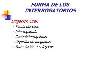FORMA DE LOS
             INTERROGATORIOS
   Litigación Oral:
       Teoría del caso
       Interrogatorio
       Contrainterrogatorio
       Objeción de preguntas
       Formulación de alegatos
 
