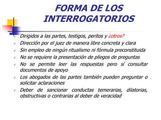 FORMA DE LOS
              INTERROGATORIOS
   Dirigidos a las partes, testigos, peritos y ¿otros?
   Dirección por el juez de manera libre concreta y clara
   Sin empleo de ningún ritualismo ni fórmula preconstituida
   No se requiere la presentación de pliegos de preguntas
   No se permite leer las respuestas pero sí consultar
    documentos de apoyo
   Los abogados de las partes también pueden preguntar o
    solicitar aclaraciones
   Deber de sancionar conductas temerarias, dilatorias,
    obstructivas o contrarias al deber de veracidad
 